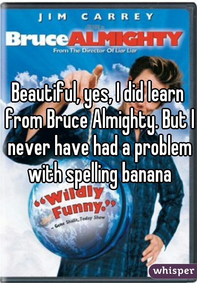 Beautiful, yes, I did learn from Bruce Almighty. But I never have had a problem with spelling banana