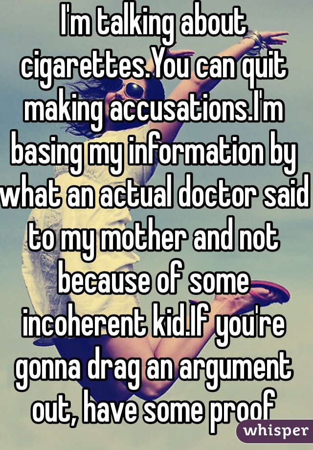 I'm talking about cigarettes.You can quit making accusations.I'm basing my information by what an actual doctor said to my mother and not because of some incoherent kid.If you're gonna drag an argument out, have some proof