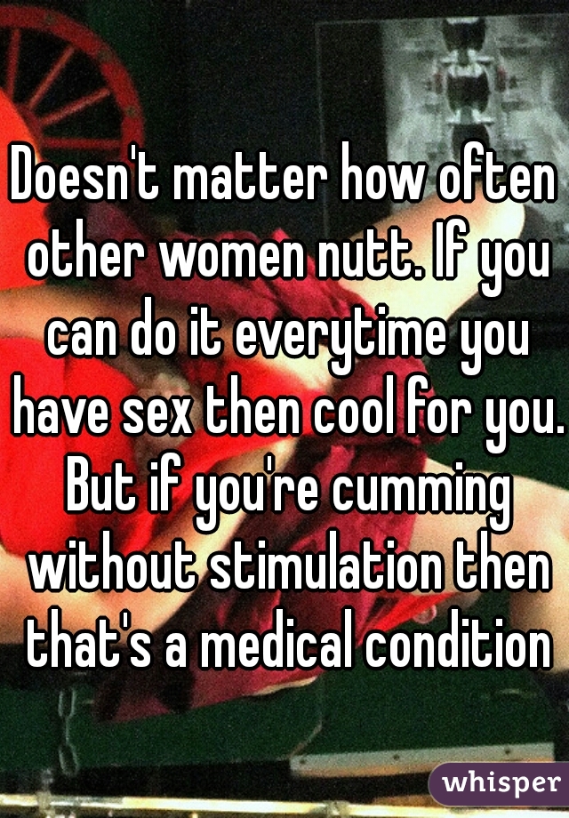 Doesn't matter how often other women nutt. If you can do it everytime you have sex then cool for you. But if you're cumming without stimulation then that's a medical condition