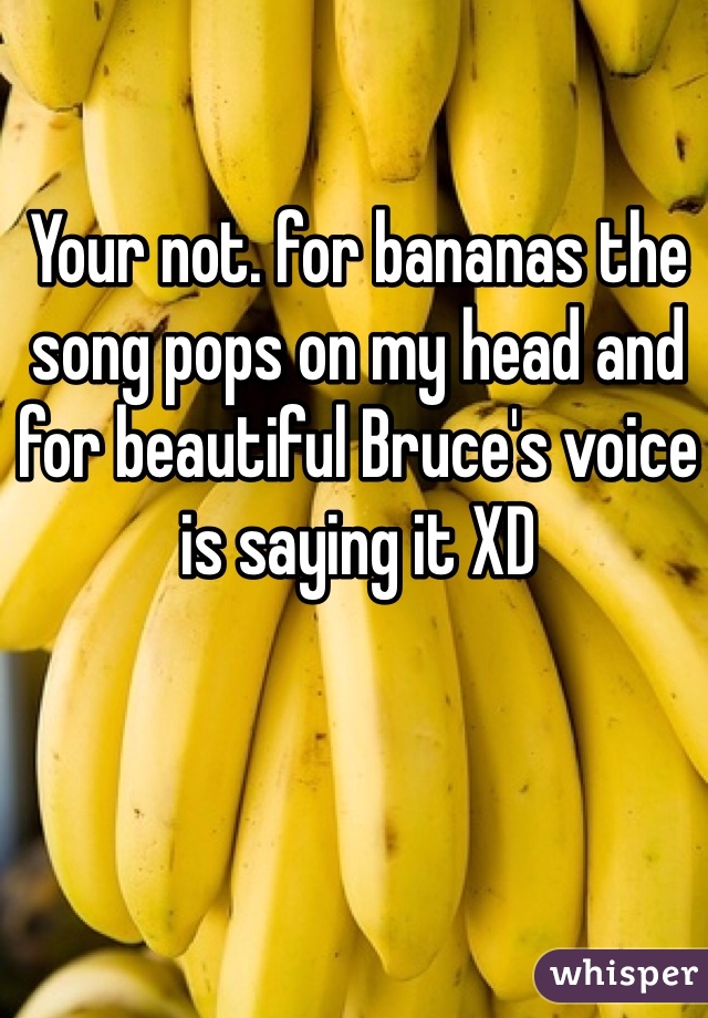 Your not. for bananas the song pops on my head and for beautiful Bruce's voice is saying it XD