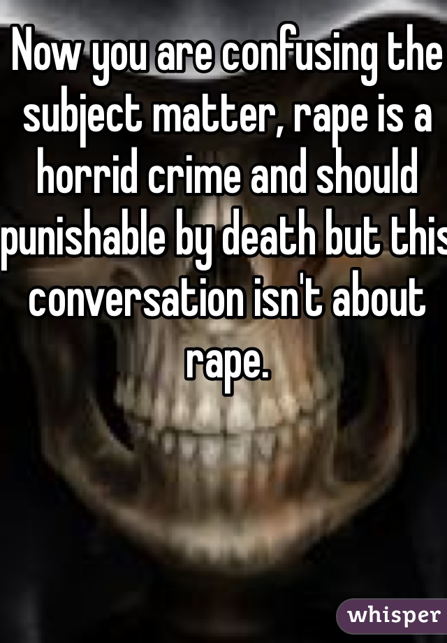 Now you are confusing the subject matter, rape is a horrid crime and should punishable by death but this conversation isn't about rape.