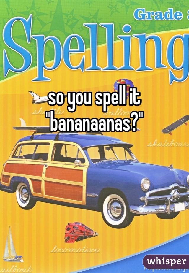 so you spell it "bananaanas?"