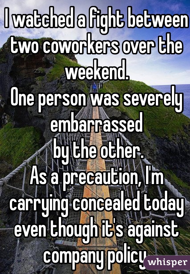 I watched a fight between two coworkers over the weekend.  
One person was severely 
embarrassed
 by the other.  
As a precaution, I'm carrying concealed today even though it's against company policy. 