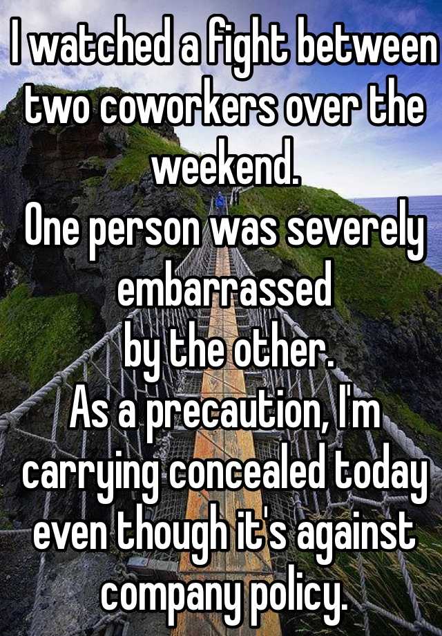 I watched a fight between two coworkers over the weekend.  
One person was severely 
embarrassed
 by the other.  
As a precaution, I'm carrying concealed today even though it's against company policy. 