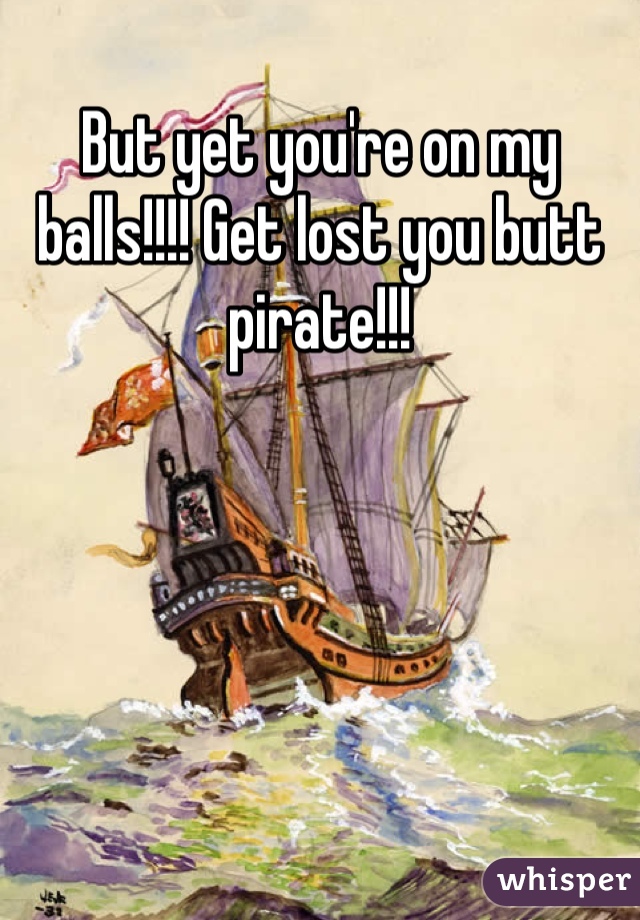 But yet you're on my balls!!!! Get lost you butt pirate!!! 