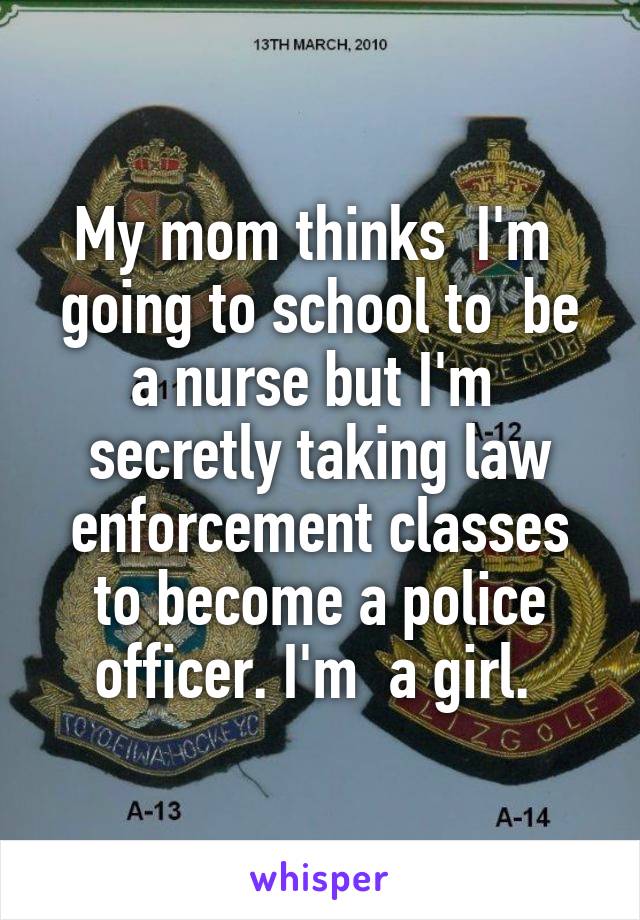 My mom thinks  I'm  going to school to  be a nurse but I'm  secretly taking law enforcement classes to become a police officer. I'm  a girl. 