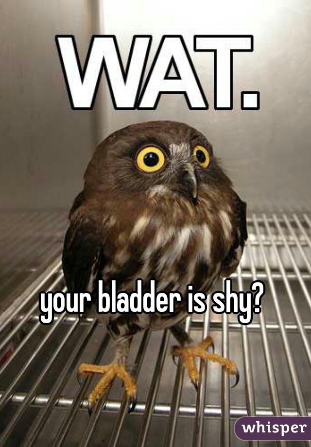 your bladder is shy?  