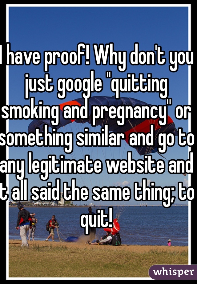 I have proof! Why don't you just google "quitting smoking and pregnancy" or something similar and go to any legitimate website and it all said the same thing; to quit!