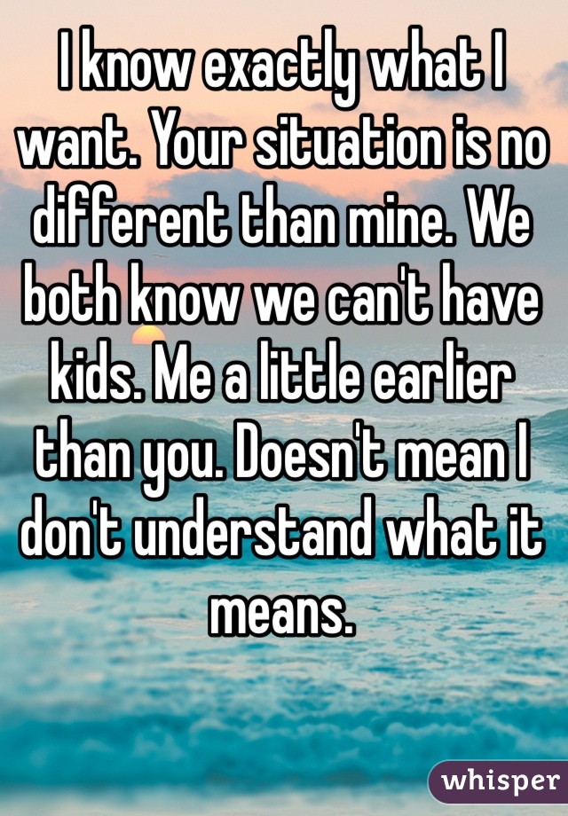 I know exactly what I want. Your situation is no different than mine. We both know we can't have kids. Me a little earlier than you. Doesn't mean I don't understand what it means. 