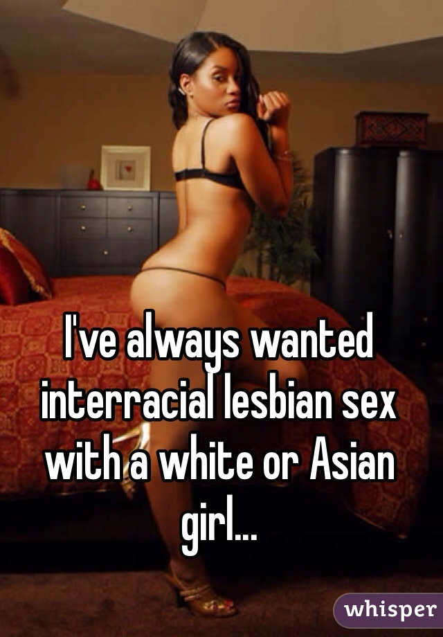 I've always wanted interracial lesbian sex with a white or Asian girl... 