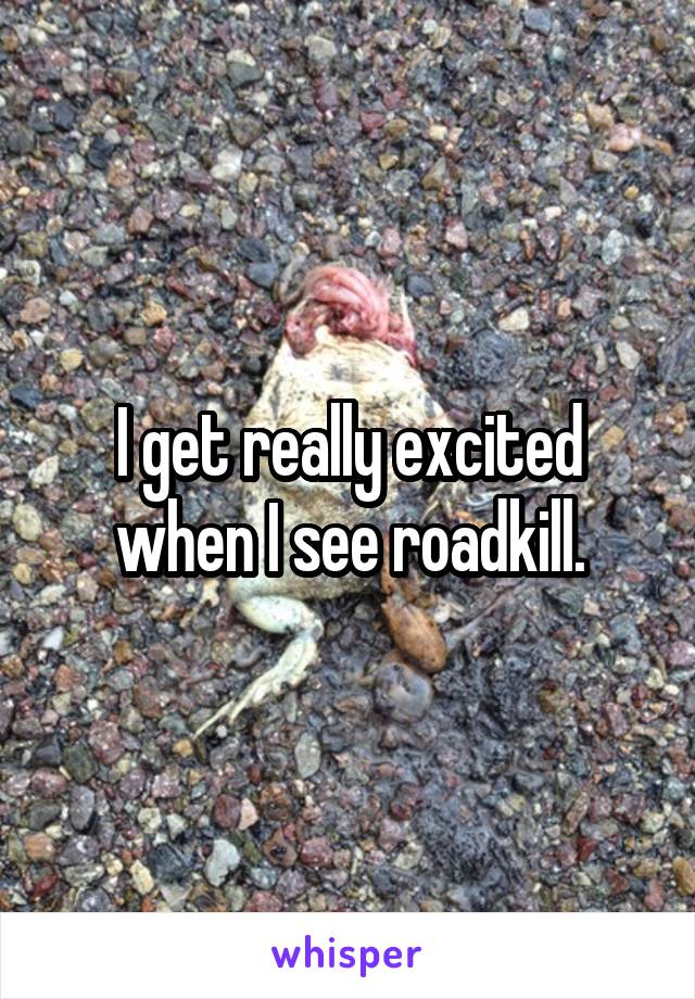 I get really excited when I see roadkill.