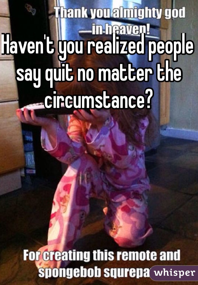 Haven't you realized people say quit no matter the circumstance?