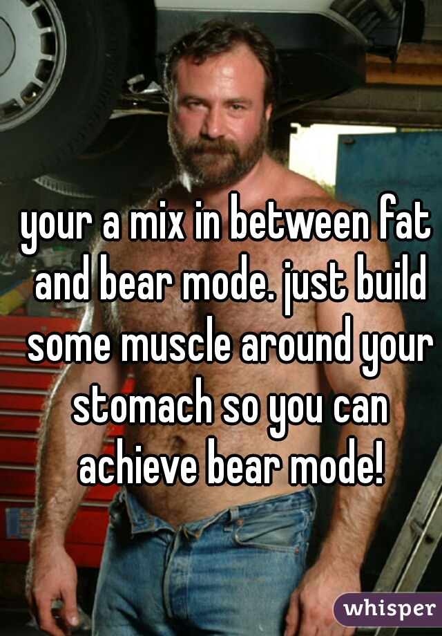 your a mix in between fat and bear mode. just build some muscle around your stomach so you can achieve bear mode!