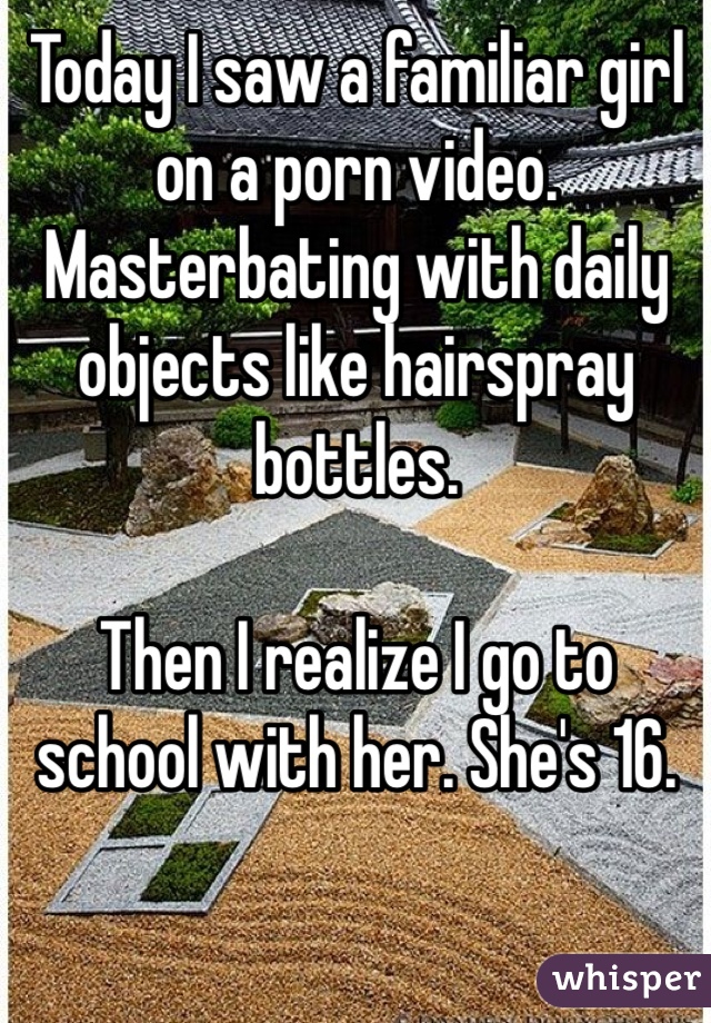 Today I saw a familiar girl on a porn video. Masterbating with daily objects like hairspray bottles.

Then I realize I go to school with her. She's 16. 