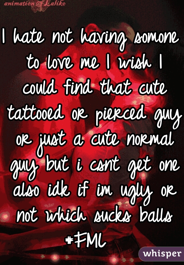 I hate not having somone to love me I wish I could find that cute tattooed or pierced guy or just a cute normal guy but i csnt get one also idk if im ugly or not which sucks balls #FML  