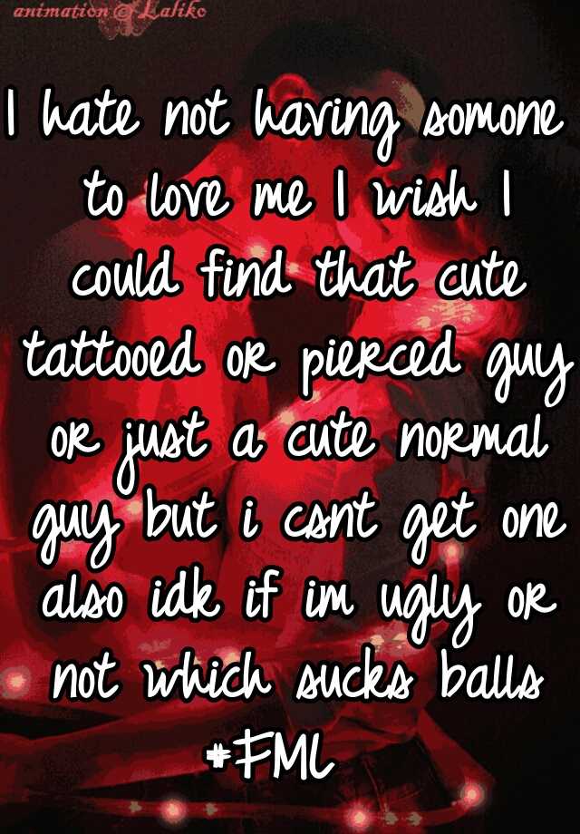 I hate not having somone to love me I wish I could find that cute tattooed or pierced guy or just a cute normal guy but i csnt get one also idk if im ugly or not which sucks balls #FML  