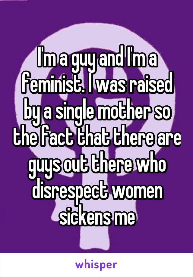 I'm a guy and I'm a feminist. I was raised by a single mother so the fact that there are guys out there who disrespect women sickens me