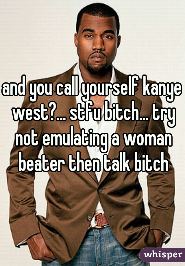 and you call yourself kanye west?... stfu bitch... try not emulating a woman beater then talk bitch