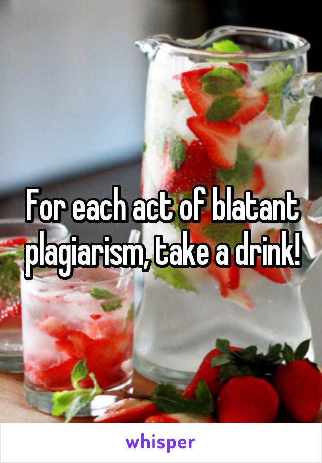 For each act of blatant plagiarism, take a drink!