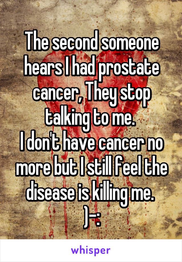 The second someone hears I had prostate cancer, They stop talking to me. 
I don't have cancer no more but I still feel the disease is killing me. 
)-: