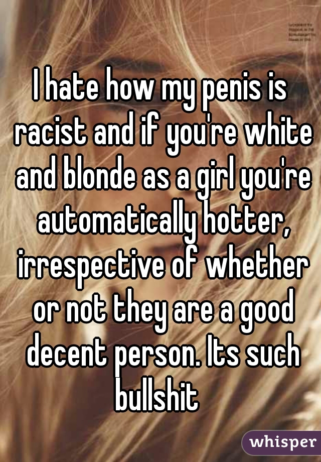 I hate how my penis is racist and if you're white and blonde as a girl you're automatically hotter, irrespective of whether or not they are a good decent person. Its such bullshit  