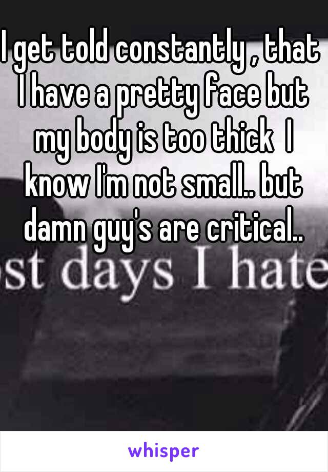 I get told constantly , that I have a pretty face but my body is too thick  I know I'm not small.. but damn guy's are critical..