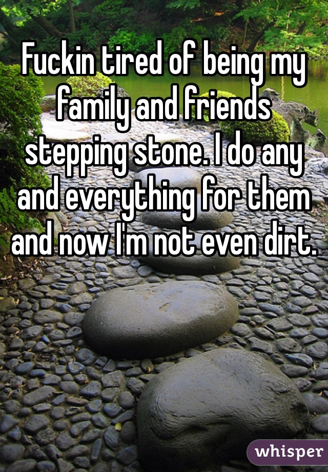 Fuckin tired of being my family and friends stepping stone. I do any and everything for them and now I'm not even dirt. 