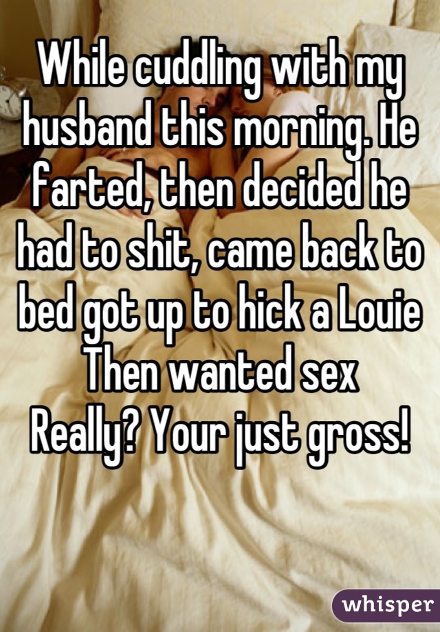 While cuddling with my husband this morning. He farted, then decided he had to shit, came back to bed got up to hick a Louie 
Then wanted sex
Really? Your just gross!