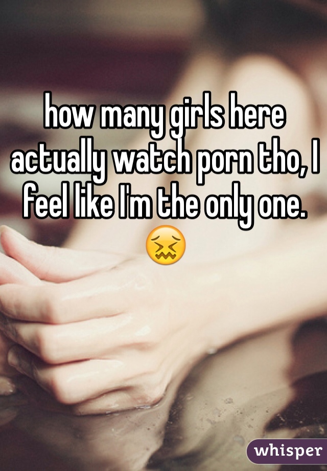 how many girls here actually watch porn tho, I feel like I'm the only one. 😖