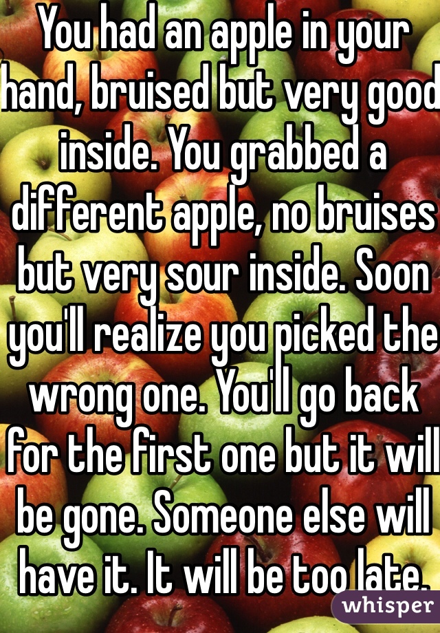 You had an apple in your hand, bruised but very good inside. You grabbed a different apple, no bruises but very sour inside. Soon you'll realize you picked the wrong one. You'll go back for the first one but it will be gone. Someone else will have it. It will be too late.