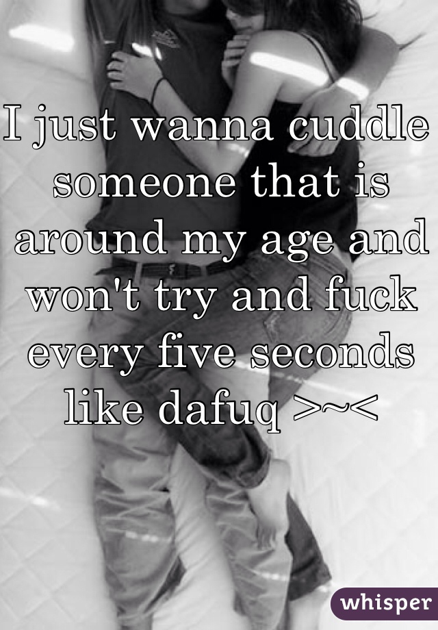 I just wanna cuddle someone that is around my age and won't try and fuck every five seconds like dafuq >~<