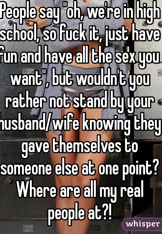 People say "oh, we're in high school, so fuck it, just have fun and have all the sex you want", but wouldn't you rather not stand by your husband/wife knowing they gave themselves to someone else at one point? Where are all my real people at?!