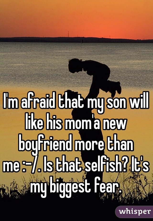 I'm afraid that my son will like his mom'a new boyfriend more than me :-/. Is that selfish? It's my biggest fear. 