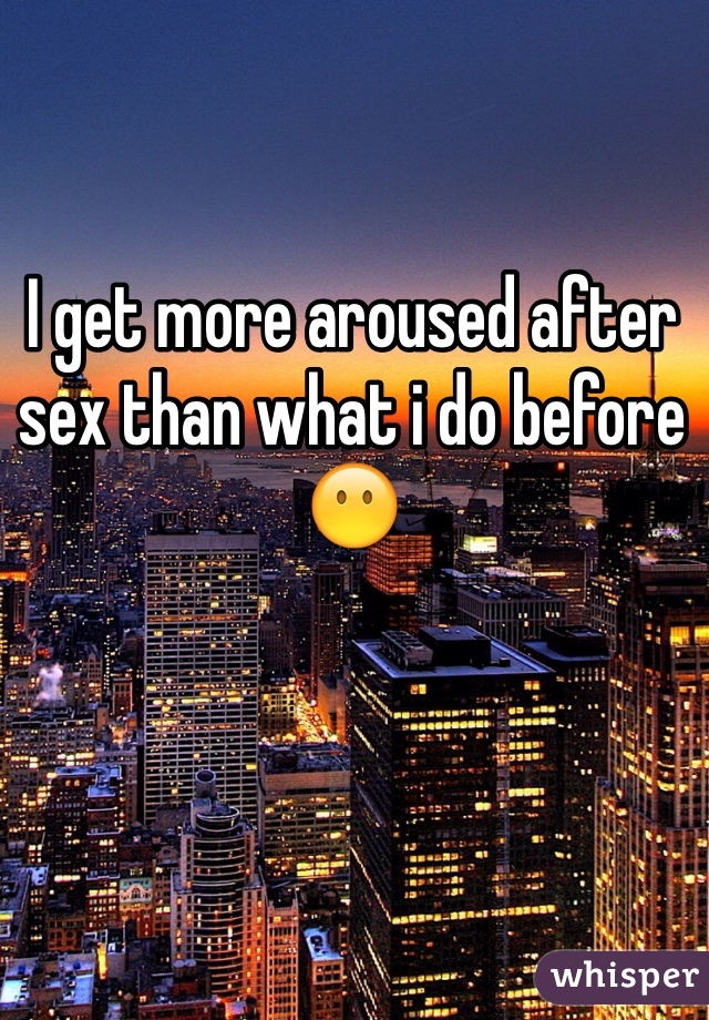 I get more aroused after sex than what i do before 😶
