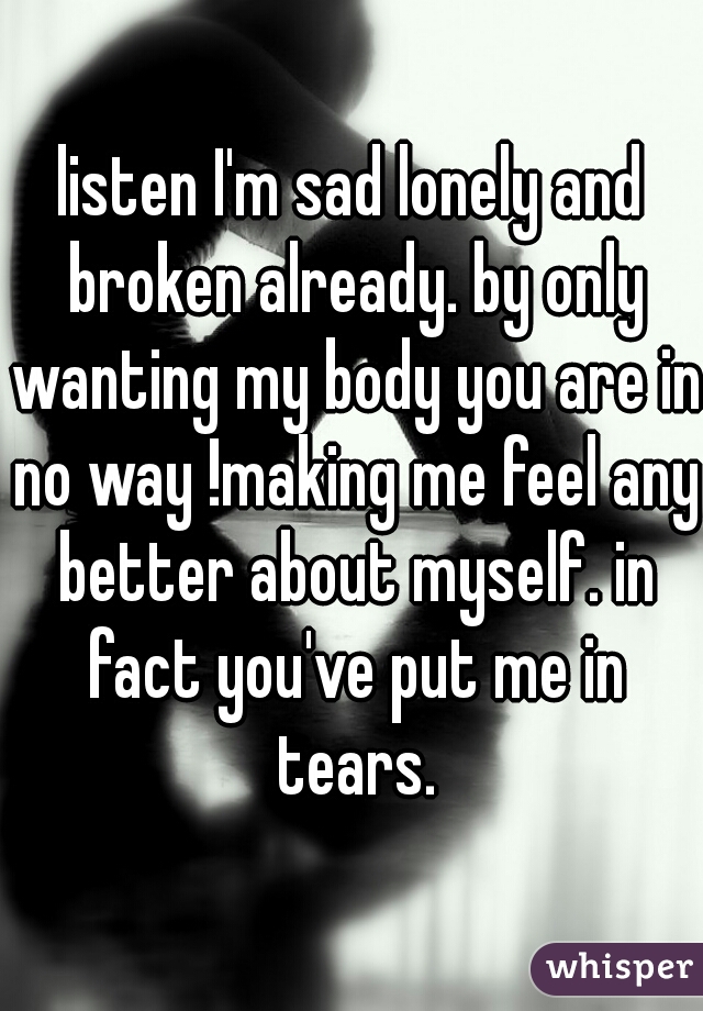 listen I'm sad lonely and broken already. by only wanting my body you are in no way !making me feel any better about myself. in fact you've put me in tears.