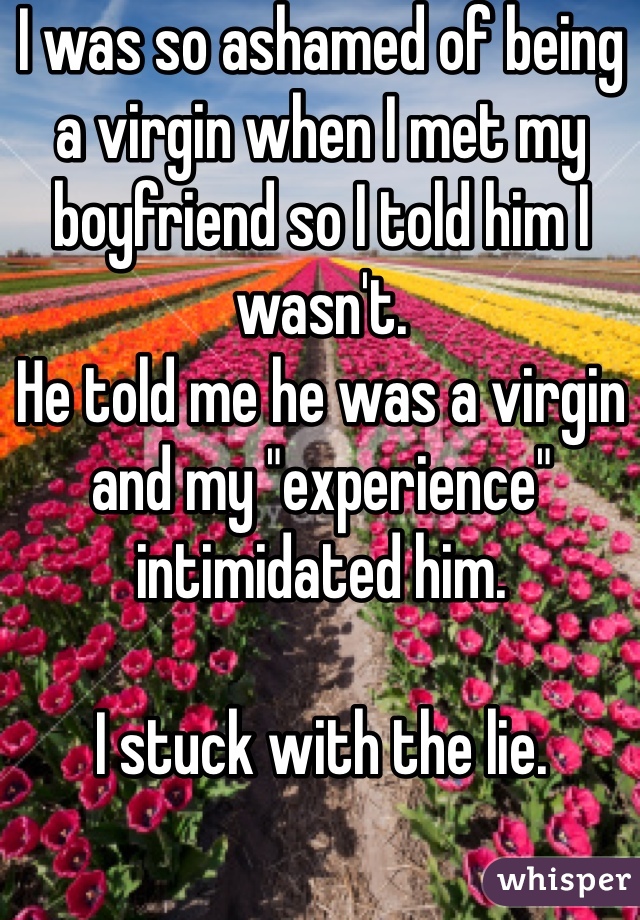 I was so ashamed of being a virgin when I met my boyfriend so I told him I wasn't. 
He told me he was a virgin and my "experience" intimidated him. 

I stuck with the lie.
