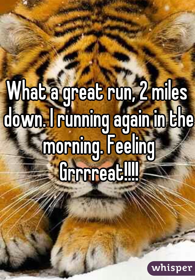 What a great run, 2 miles down. I running again in the morning. Feeling Grrrreat!!!!