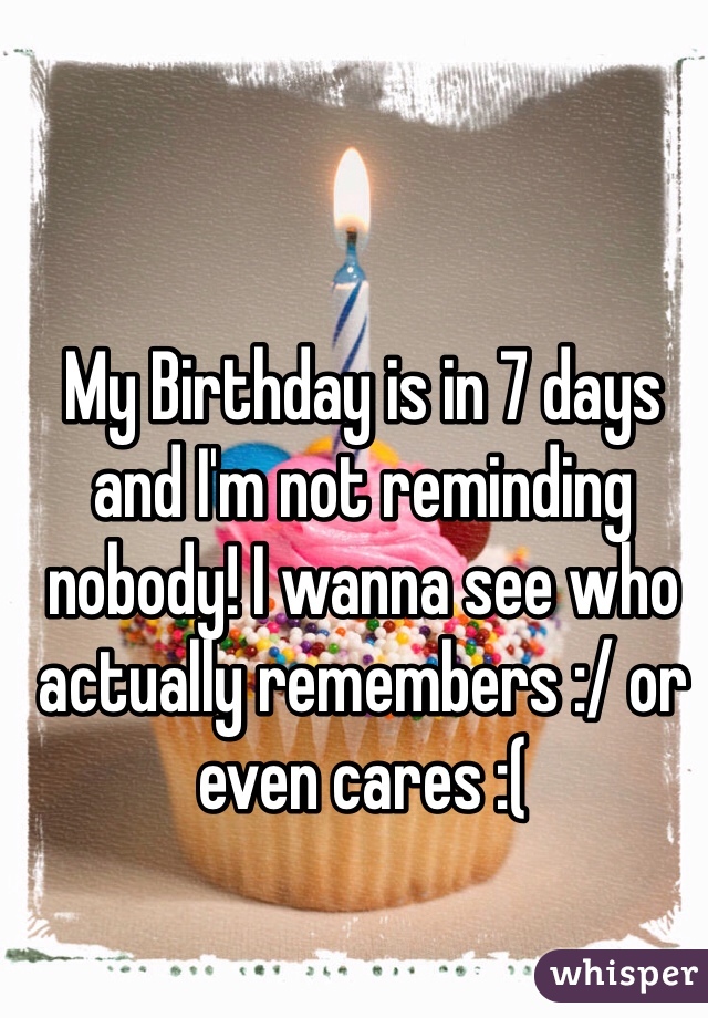 My Birthday is in 7 days and I'm not reminding nobody! I wanna see who actually remembers :/ or even cares :(