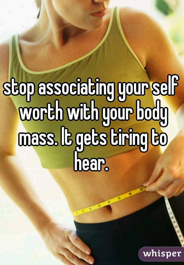 stop associating your self worth with your body mass. It gets tiring to hear. 