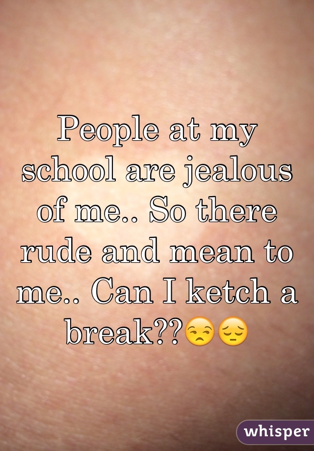 People at my school are jealous of me.. So there rude and mean to me.. Can I ketch a break??😒😔  
