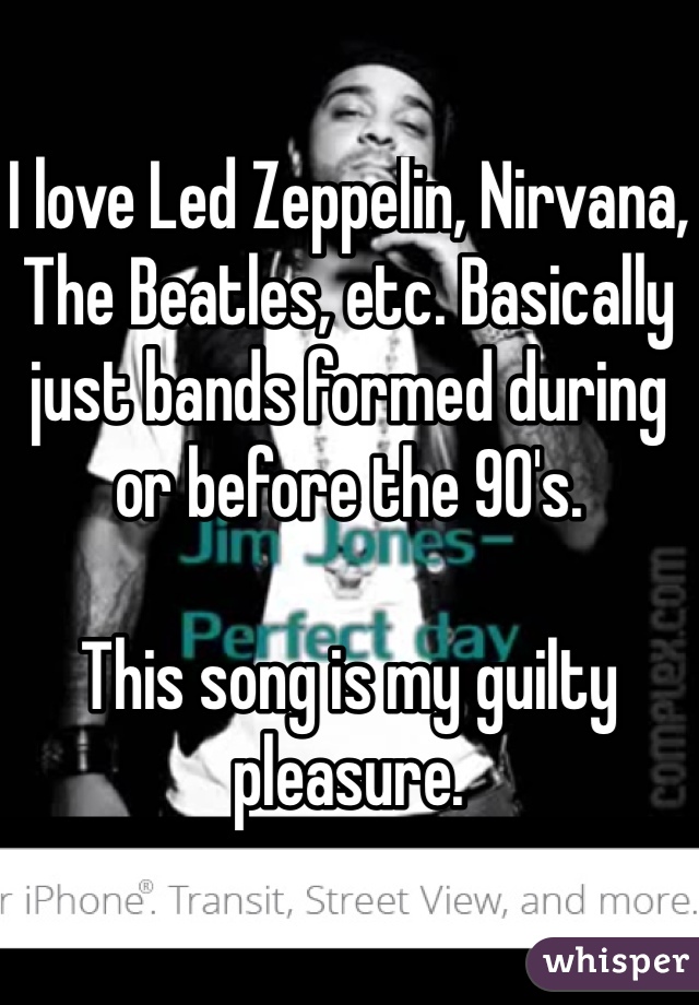I love Led Zeppelin, Nirvana, The Beatles, etc. Basically just bands formed during or before the 90's.

This song is my guilty pleasure.
