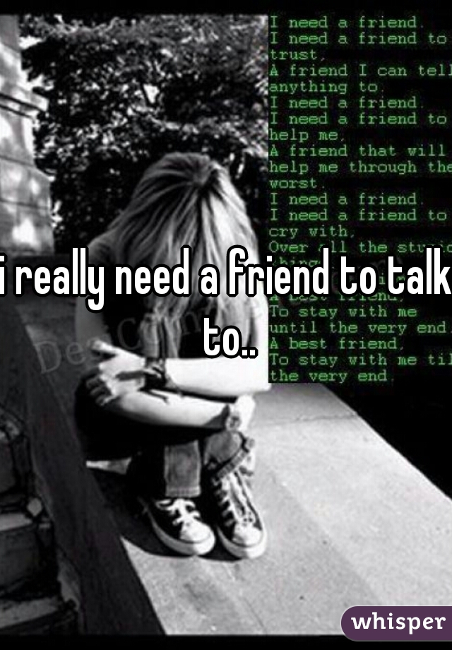 i really need a friend to talk to..