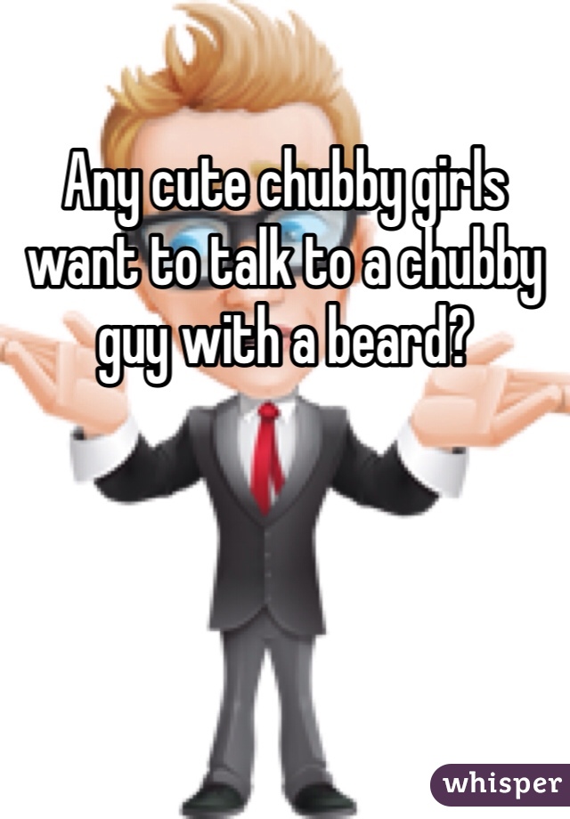 Any cute chubby girls want to talk to a chubby guy with a beard?