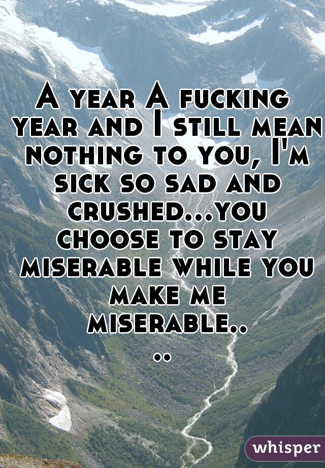 A year A fucking year and I still mean nothing to you, I'm sick so sad and crushed...you choose to stay miserable while you make me miserable....