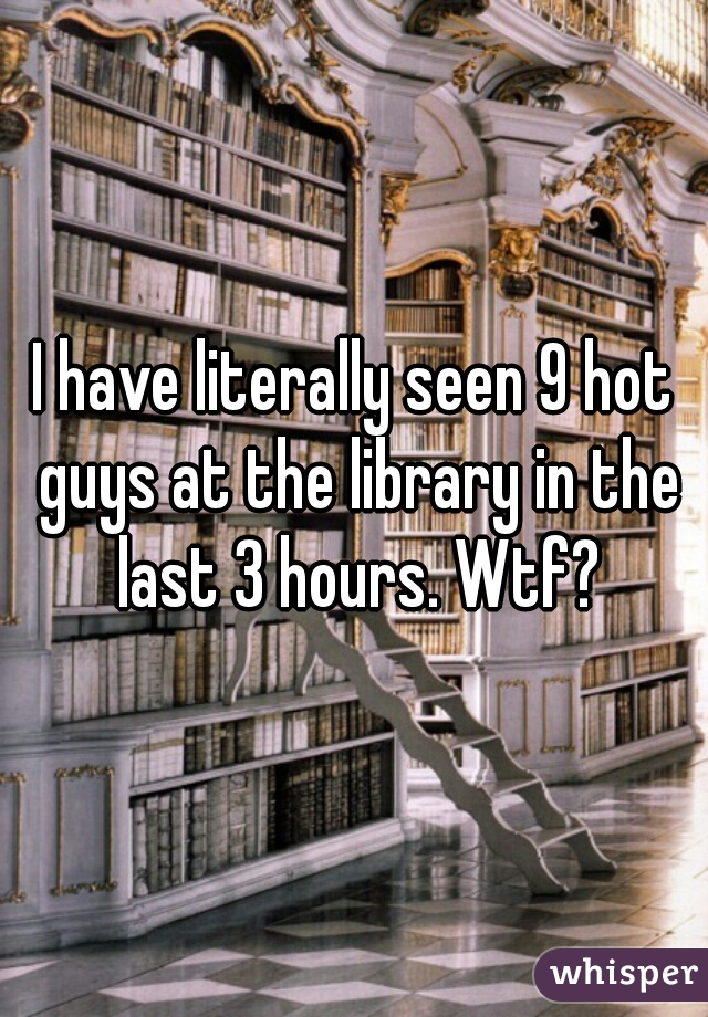 I have literally seen 9 hot guys at the library in the last 3 hours. Wtf?