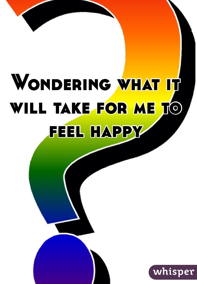 Wondering what it will take for me to feel happy