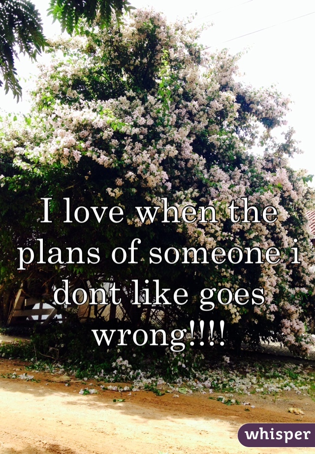 I love when the plans of someone i dont like goes wrong!!!!