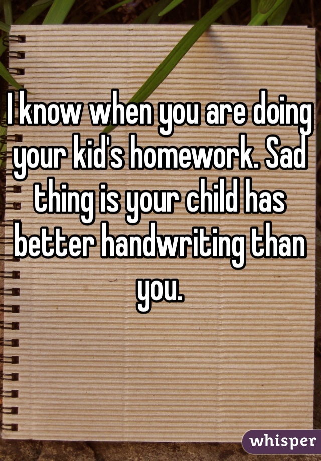 I know when you are doing your kid's homework. Sad thing is your child has better handwriting than you. 