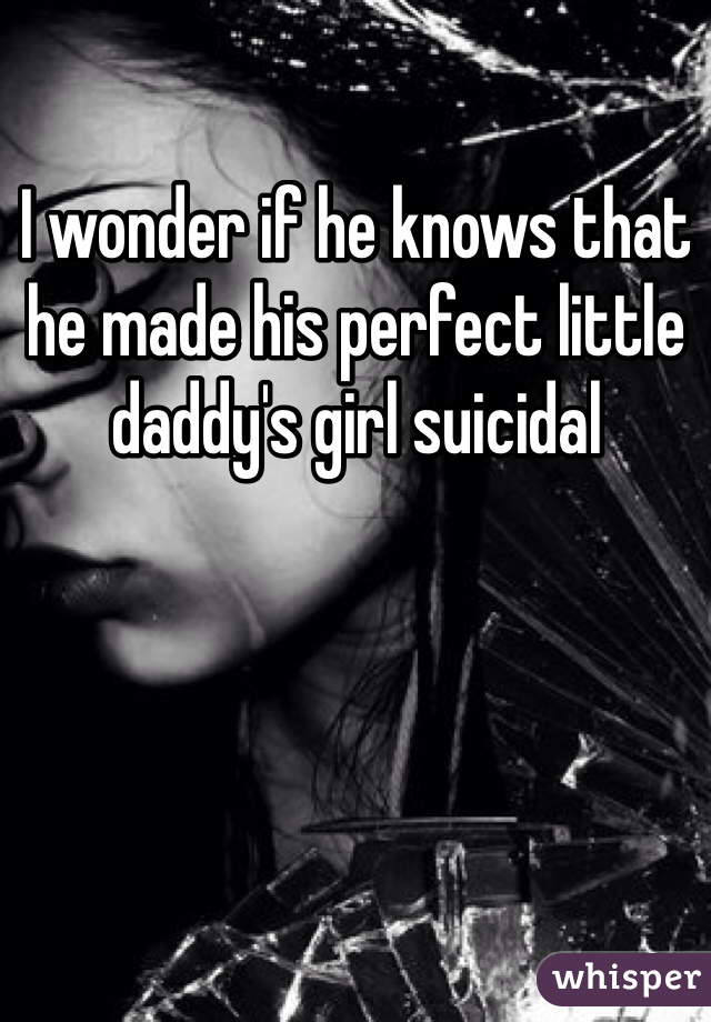 I wonder if he knows that he made his perfect little daddy's girl suicidal
