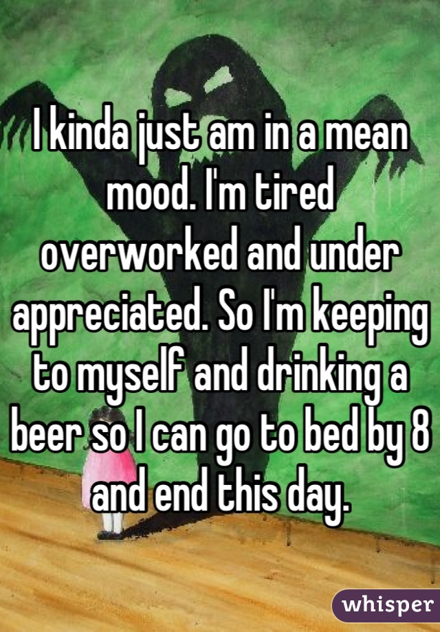 I kinda just am in a mean mood. I'm tired overworked and under appreciated. So I'm keeping to myself and drinking a beer so I can go to bed by 8 and end this day.